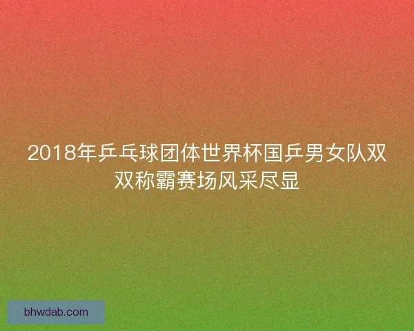 2018年乒乓球团体世界杯国乒男女队双双称霸赛场风采尽显