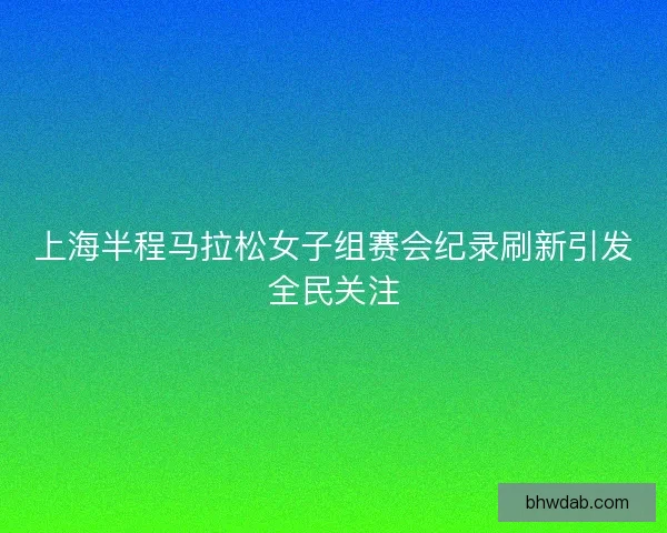 上海半程马拉松女子组赛会纪录刷新引发全民关注