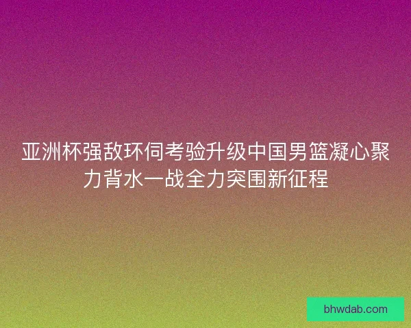 亚洲杯强敌环伺考验升级中国男篮凝心聚力背水一战全力突围新征程